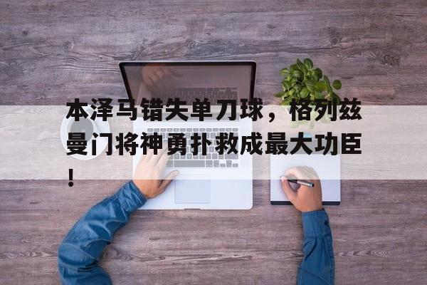 本泽马错失单刀球，格列兹曼门将神勇扑救成最大功臣！格列兹曼血统